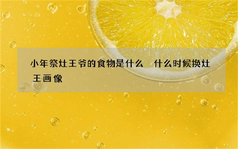 小年祭灶王爷的食物是什么 什么时候换灶王画像